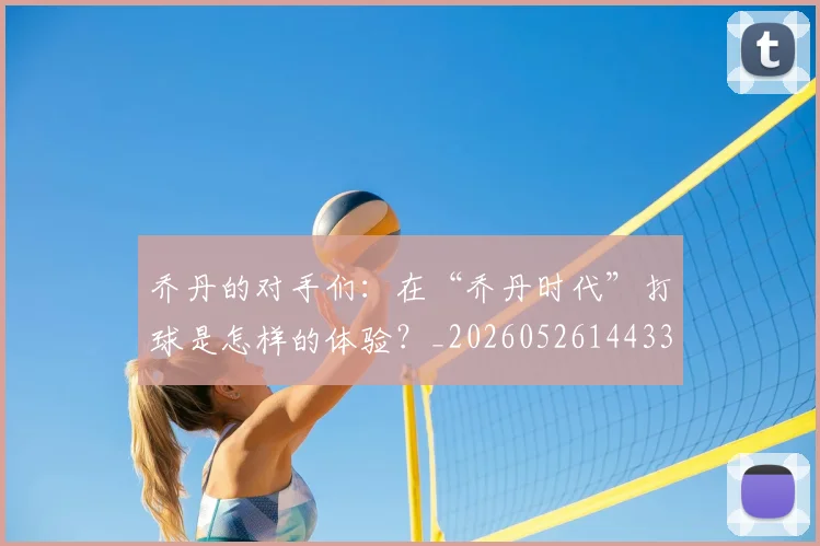 乔丹的对手们:在“乔丹时代”打球是怎样的体验?_20260526144331_20260608142421