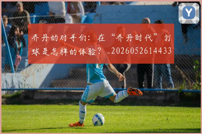 乔丹的对手们：在“乔丹时代”打球是怎样的体验？_20260526144331_20260608142421