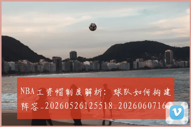 NBA工资帽制度解析:球队如何构建阵容_20260526125518_20260607160143