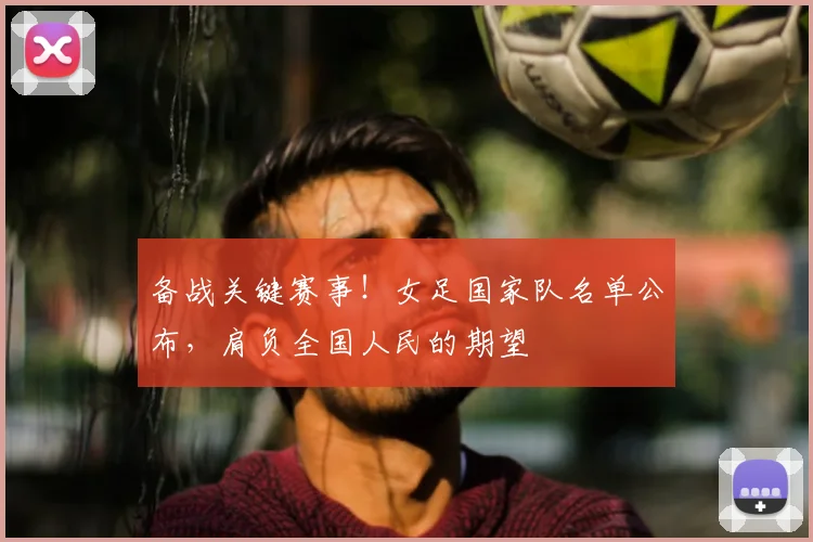 备战关键赛事!女足国家队名单公布,肩负全国人民的期望