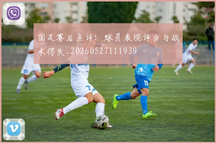 国足赛后点评：球员表现评分与战术得失_20260527111939