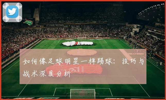 如何像足球明星一样踢球：技巧与战术深度分析