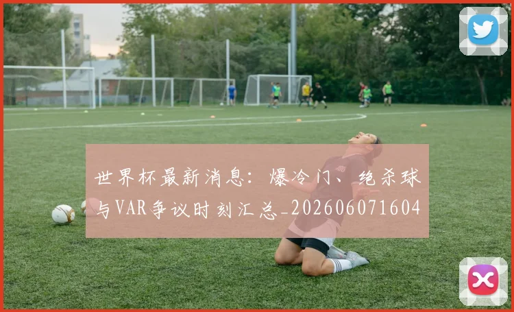世界杯最新消息:爆冷门、绝杀球与VAR争议时刻汇总_20260607160432