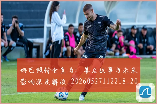姆巴佩转会皇马：幕后故事与未来影响深度解读_20260527112218_20260609132855
