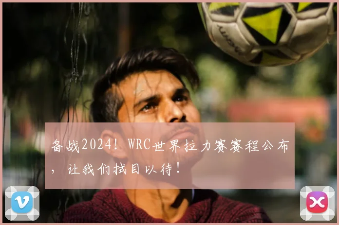 备战2024!WRC世界拉力赛赛程公布,让我们拭目以待!
