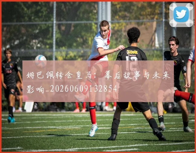 姆巴佩转会皇马：幕后故事与未来影响_20260609132854