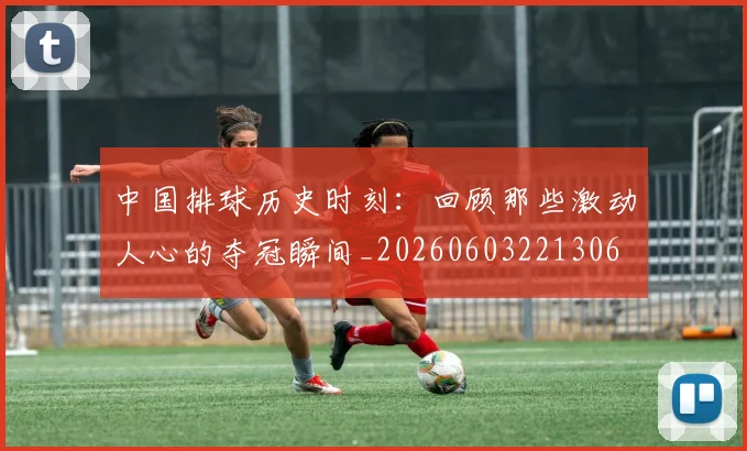 中国排球历史时刻:回顾那些激动人心的夺冠瞬间_20260603221306