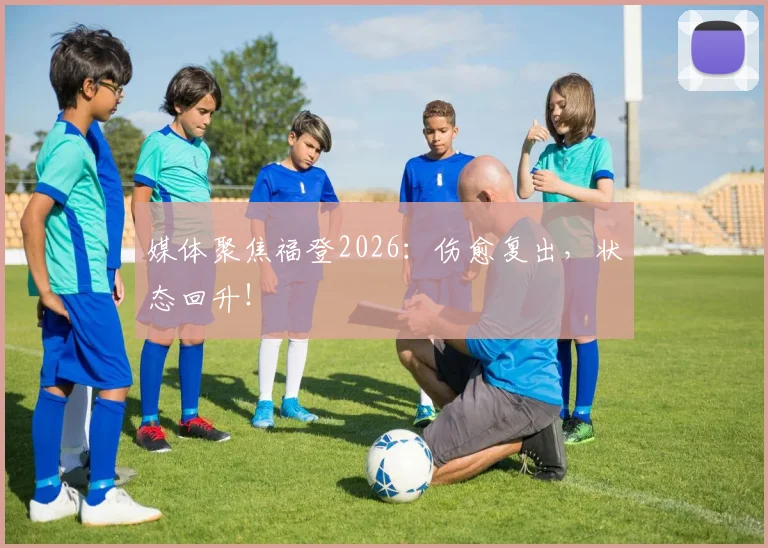 媒体聚焦福登2026：伤愈复出，状态回升！