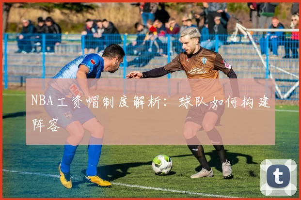 NBA工资帽制度解析:球队如何构建阵容