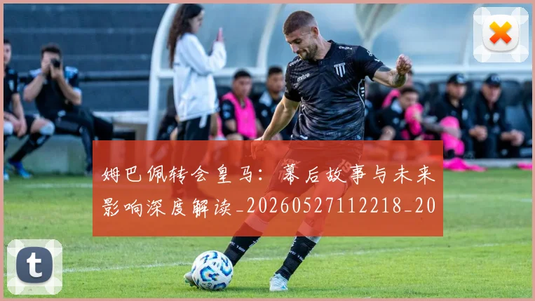 姆巴佩转会皇马：幕后故事与未来影响深度解读_20260527112218_20260609132855